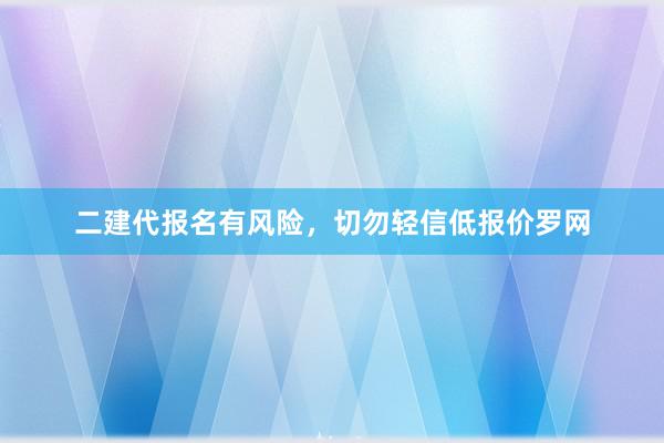 二建代报名有风险，切勿轻信低报价罗网