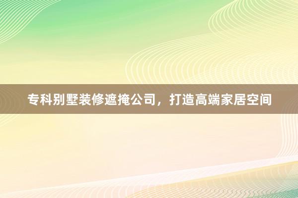 专科别墅装修遮掩公司，打造高端家居空间