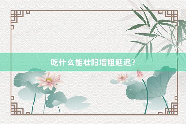 吃什么能壮阳增粗延迟？