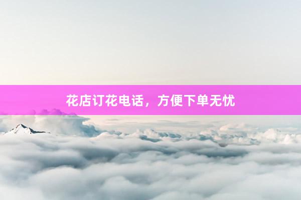 花店订花电话，方便下单无忧